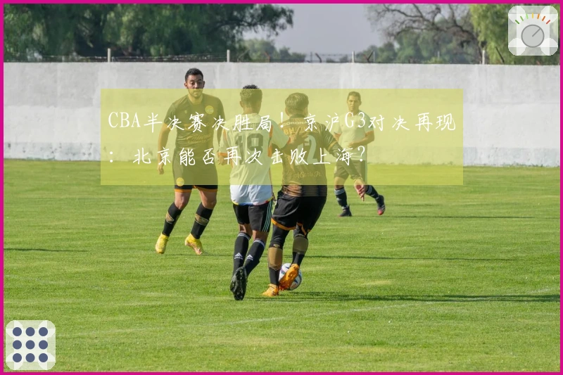 CBA半决赛决胜局!京沪G3对决再现:北京能否再次击败上海?