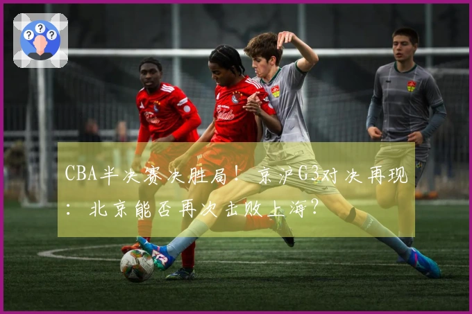 CBA半决赛决胜局！京沪G3对决再现：北京能否再次击败上海？